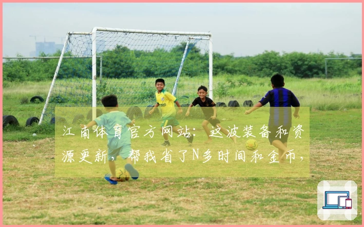 江南体育官方网站：这波装备和资源更新，帮我省了N多时间和金币，关键是真的香！